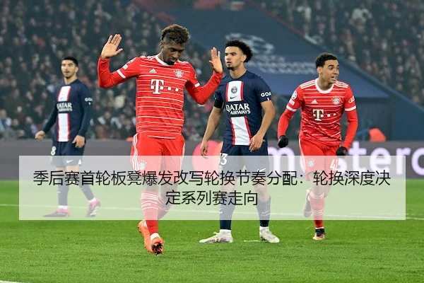 季后赛首轮板凳爆发改写轮换节奏分配：轮换深度决定系列赛走向